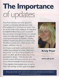 The Importance of Updates Kirsty Pryer of Calico UK writes about the importance of keeping software up to date: Most updates from the manufactures contain fixes for security holes in their software. It's important to implement these fixes as soon as possible because hackers will target devices and websites where the holes aren't plugged. This applies to anything connected to the internet, including websites created using third party software (eg: WordPress, Joomla, etc), mobile devices, PCs, routers, webcams, cars, etc. An intrusion could lead to anything from your website being defaced or broken, information being stolen, your device being hijacked and used in an attack against someone else, or you being held to ransom. Most manufactures provide a means of keeping software up to date, so you should investigate as soon as you can. Calico regularly share security news, as well as other hints and tips via their social media pages.